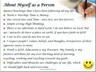 Life
Life
About Myself as a Person
Quotes/Teachings that I have been following all my life:
Work is Worship. Time is Money.
Our Loved ones and Time - once lost, are lost forever.
Simple Living High Thinking
There is no substitute to hard work. I do not believe in Luck. But
yes ! miracles do have a place on earth, if you have faith in GOD
I eat to live and do not live to eat.
I respect people’s values, beliefs, and thoughts, irrespective of their
opposite tastes to mine.
Truth is GOD. Education is my Treasure. My Family is my
positive attribute for my ever burning need of learning,
teaching, working and reaching towards my goals.
Difficulties and Obstacles are challenges of our life, which
we should fight back and overcome.
www.orthorehab.in
 