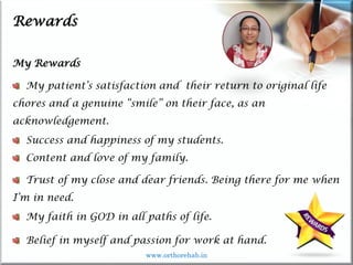 Life
Life
Rewards
My Rewards
My patient’s satisfaction and their return to original life
chores and a genuine “smile” on their face, as an
acknowledgement.
Success and happiness of my students.
Content and love of my family.
Trust of my close and dear friends. Being there for me when
I’m in need.
My faith in GOD in all paths of life.
Belief in myself and passion for work at hand.
www.orthorehab.in
 