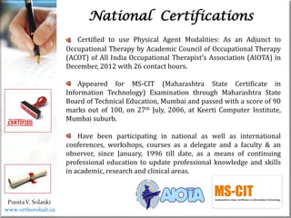 Life
Life
PunitaV. Solanki
National Certifications
Certified to use Physical Agent Modalities: As an Adjunct to
Occupational Therapy by Academic Council of Occupational Therapy
(ACOT) of All India Occupational Therapist’s Association (AIOTA) in
December, 2012 with 26 contact hours.
Appeared for MS-CIT (Maharashtra State Certificate in
Information Technology) Examination through Maharashtra State
Board of Technical Education, Mumbai and passed with a score of 90
marks out of 100, on 27th July, 2006, at Keerti Computer Institute,
Mumbai suburb.
Have been participating in national as well as international
conferences, workshops, courses as a delegate and a faculty & an
observer, since January, 1996 till date, as a means of continuing
professional education to update professional knowledge and skills
in academic, research and clinical areas.
www.orthorehab.in
 