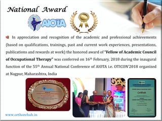 Life
Life
National Award
In appreciation and recognition of the academic and professional achievements
(based on qualifications, trainings, past and current work experiences, presentations,
publications and rewards at work) the honored award of “Fellow of Academic Council
of Occupational Therapy” was conferred on 16th February, 2018 during the inaugural
function of the 55th Annual National Conference of AIOTA i.e. OTICON’2018 organized
at Nagpur, Maharashtra, India
www.orthorehab.in
 