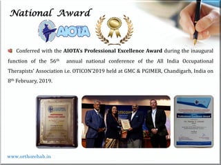 Life
Life
National Award
Conferred with the AIOTA’s Professional Excellence Award during the inaugural
function of the 56th annual national conference of the All India Occupational
Therapists’ Association i.e. OTICON’2019 held at GMC & PGIMER, Chandigarh, India on
8th February, 2019.
www.orthorehab.in
 