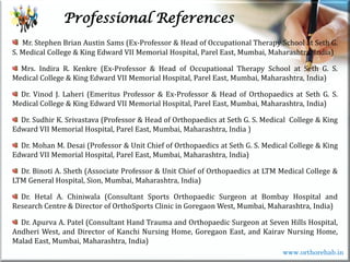 Life
Life
Professional References
Mr. Stephen Brian Austin Sams (Ex-Professor & Head of Occupational Therapy School at Seth G.
S. Medical College & King Edward VII Memorial Hospital, Parel East, Mumbai, Maharashtra, India)
Mrs. Indira R. Kenkre (Ex-Professor & Head of Occupational Therapy School at Seth G. S.
Medical College & King Edward VII Memorial Hospital, Parel East, Mumbai, Maharashtra, India)
Dr. Vinod J. Laheri (Emeritus Professor & Ex-Professor & Head of Orthopaedics at Seth G. S.
Medical College & King Edward VII Memorial Hospital, Parel East, Mumbai, Maharashtra, India)
Dr. Sudhir K. Srivastava (Professor & Head of Orthopaedics at Seth G. S. Medical College & King
Edward VII Memorial Hospital, Parel East, Mumbai, Maharashtra, India )
Dr. Mohan M. Desai (Professor & Unit Chief of Orthopaedics at Seth G. S. Medical College & King
Edward VII Memorial Hospital, Parel East, Mumbai, Maharashtra, India)
Dr. Binoti A. Sheth (Associate Professor & Unit Chief of Orthopaedics at LTM Medical College &
LTM General Hospital, Sion, Mumbai, Maharashtra, India)
Dr. Hetal A. Chiniwala (Consultant Sports Orthopaedic Surgeon at Bombay Hospital and
Research Centre & Director of OrthoSports Clinic in Goregaon West, Mumbai, Maharashtra, India)
Dr. Apurva A. Patel (Consultant Hand Trauma and Orthopaedic Surgeon at Seven Hills Hospital,
Andheri West, and Director of Kanchi Nursing Home, Goregaon East, and Kairav Nursing Home,
Malad East, Mumbai, Maharashtra, India)
www.orthorehab.in
 