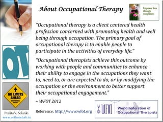 About Occupational Therapy
PunitaV. Solanki
"Occupational therapy is a client centered health
profession concerned with promoting health and well
being through occupation. The primary goal of
occupational therapy is to enable people to
participate in the activities of everyday life.”
“Occupational therapists achieve this outcome by
working with people and communities to enhance
their ability to engage in the occupations they want
to, need to, or are expected to do, or by modifying the
occupation or the environment to better support
their occupational engagement."
~ WFOT 2012
Reference: http://www.wfot.org
www.orthorehab.in
 