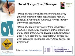 About Occupational Therapy
PunitaV. Solanki
“Occupational therapists use careful analysis of
physical, environmental, psychosocial, mental,
spiritual, political and cultural factors to identify
barriers to occupation.”
“Occupational therapy draws from the fields of
medicine, psychology, sociology, anthropology, and
many other disciplines in developing its knowledge
base. A new discipline of occupational science has
been developed to enhance the evidence base of the
profession.”
Reference: http://www.wfot.org
www.orthorehab.in
 