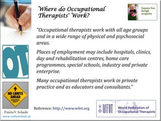 Where do Occupational
Therapists' Work?
PunitaV. Solanki
“Occupational therapists work with all age groups
and in a wide range of physical and psychosocial
areas.
Places of employment may include hospitals, clinics,
day and rehabilitation centres, home care
programmes, special schools, industry and private
enterprise.
Many occupational therapists work in private
practice and as educators and consultants.”
Reference: http://www.wfot.org
www.orthorehab.in
 