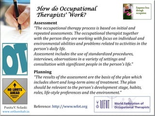 How do Occupational
Therapists' Work?
PunitaV. Solanki
Assessment
“The occupational therapy process is based on initial and
repeated assessments. The occupational therapist together
with the person they are working with focus on individual and
environmental abilities and problems related to activities in the
person's daily life.
Assessment includes the use of standardized procedures,
interviews, observations in a variety of settings and
consultation with significant people in the person's life.”
Planning
“The results of the assessment are the basis of the plan which
includes short and long-term aims of treatment. The plan
should be relevant to the person's development stage, habits,
roles, life-style preferences and the environment.”
Reference: http://www.wfot.org
www.orthorehab.in
 