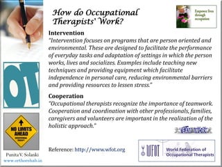 How do Occupational
Therapists' Work?
PunitaV. Solanki
Reference: http://www.wfot.org
Intervention
“Intervention focuses on programs that are person oriented and
environmental. These are designed to facilitate the performance
of everyday tasks and adaptation of settings in which the person
works, lives and socializes. Examples include teaching new
techniques and providing equipment which facilitate
independence in personal care, reducing environmental barriers
and providing resources to lessen stress.”
Cooperation
“Occupational therapists recognize the importance of teamwork.
Cooperation and coordination with other professionals, families,
caregivers and volunteers are important in the realization of the
holistic approach.”
www.orthorehab.in
 
