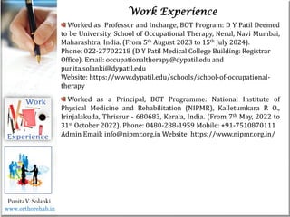 Life
Life
PunitaV. Solanki
Work Experience
Worked as Professor and Incharge, BOT Program: D Y Patil Deemed
to be University, School of Occupational Therapy, Nerul, Navi Mumbai,
Maharashtra, India. (From 5th August 2023 to 15th July 2024).
Phone: 022-27702218 (D Y Patil Medical College Building: Registrar
Office). Email: occupationaltherapy@dypatil.edu and
punita.solanki@dypatil.edu
Website: https://www.dypatil.edu/schools/school-of-occupational-
therapy
Worked as a Principal, BOT Programme: National Institute of
Physical Medicine and Rehabilitation (NIPMR), Kalletumkara P. O.,
Irinjalakuda, Thrissur - 680683, Kerala, India. (From 7th May, 2022 to
31st October 2022). Phone: 0480-288-1959 Mobile: +91-7510870111
Admin Email: info@nipmr.org.in Website: https://www.nipmr.org.in/
www.orthorehab.in
 