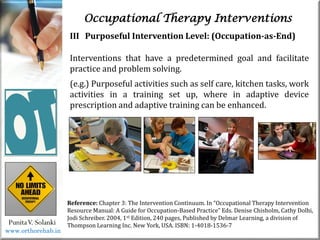 Occupational Therapy Interventions
PunitaV. Solanki
Reference: Chapter 3: The Intervention Continuum. In “Occupational Therapy Intervention
Resource Manual: A Guide for Occupation-Based Practice” Eds. Denise Chisholm, Cathy Dolhi,
Jodi Schreiber. 2004, 1st Edition, 240 pages, Published by Delmar Learning, a division of
Thompson Learning Inc. New York, USA. ISBN: 1-4018-1536-7
III Purposeful Intervention Level: (Occupation-as-End)
Interventions that have a predetermined goal and facilitate
practice and problem solving.
(e.g.) Purposeful activities such as self care, kitchen tasks, work
activities in a training set up, where in adaptive device
prescription and adaptive training can be enhanced.
www.orthorehab.in
 