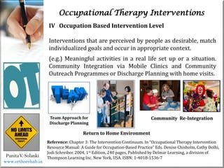 Occupational Therapy Interventions
PunitaV. Solanki
Reference: Chapter 3: The Intervention Continuum. In “Occupational Therapy Intervention
Resource Manual: A Guide for Occupation-Based Practice” Eds. Denise Chisholm, Cathy Dolhi,
Jodi Schreiber. 2004, 1st Edition, 240 pages, Published by Delmar Learning, a division of
Thompson Learning Inc. New York, USA. ISBN: 1-4018-1536-7
IV Occupation Based Intervention Level
Interventions that are perceived by people as desirable, match
individualized goals and occur in appropriate context.
(e.g.) Meaningful activities in a real life set up or a situation.
Community Integration via Mobile Clinics and Community
Outreach Programmes or Discharge Planning with home visits.
Team Approach for
Discharge Planning
Community Re-Integration
Return to Home Environment
www.orthorehab.in
 