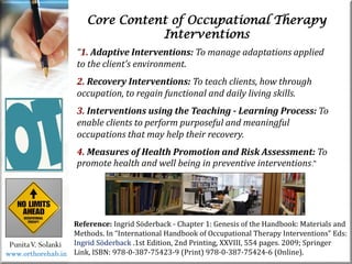 Core Content of Occupational Therapy
Interventions
PunitaV. Solanki
Reference: Ingrid Söderback - Chapter 1: Genesis of the Handbook: Materials and
Methods. In “International Handbook of Occupational Therapy Interventions” Eds:
Ingrid Söderback .1st Edition, 2nd Printing, XXVIII, 554 pages. 2009; Springer
Link, ISBN: 978-0-387-75423-9 (Print) 978-0-387-75424-6 (Online).
“1. Adaptive Interventions: To manage adaptations applied
to the client’s environment.
2. Recovery Interventions: To teach clients, how through
occupation, to regain functional and daily living skills.
3. Interventions using the Teaching - Learning Process: To
enable clients to perform purposeful and meaningful
occupations that may help their recovery.
4. Measures of Health Promotion and Risk Assessment: To
promote health and well being in preventive interventions.”
www.orthorehab.in
 