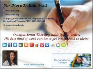 Occupational Therapy adds life to years.
The best kind of work can be: to get others back to theirs.
For More Details Visit
www.aiota.org
www.wfot.org
https://www.facebook.com/pages/Punita-V-Solanki-
Occupational-Therapist/481252055245643
www.orthorehab.in
www.orthorehab.in
 