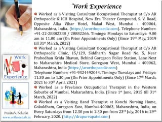 Life
Life
PunitaV. Solanki
Work Experience
Worked as a Visiting Consultant Occupational Therapist at C/o AR
Orthopaedic & ICU Hospital, New Era Theater Compound, S. V. Road,
Opposite Alka Vihar Hotel, Malad West, Mumbai - 400064,
Maharashtra, India. (https://arorthopaedic.com). Telephone Number:
+91-22-28882288 / 28882266. Timings: Mondays to Saturdays: 9.00
am to 11.00 am (On Prior Appointments Only) (Since 19th May, 2019
till 31st March, 2022)
Worked as a Visiting Consultant Occupational Therapist at C/o AR
Orthopaedic Clinic, 15/129, Siddharth Nagar Road No. 5, Near
Prabodhan Krida Bhavan, Behind Goregaon Police Station, Lane Next
to Maharashtra Medical Store, Goregaon West, Mumbai - 400062,
Maharashtra, India (https://arorthopaedic.com)
Telephone Number: +91-9324492044. Timings: Tuesdays and Fridays:
11.30 am to 1.30 pm (On Prior Appointments Only) (Since 17th March,
2021 to 30th April, 2021)
Worked as a Freelance Occupational Therapist in the Western
Suburbs of Mumbai, Maharashtra, India. (Since 1st June, 2015 till 31st
March, 2022)
Worked as a Visiting Hand Therapist at Kanchi Nursing Home,
Gokuldham, Goregaon East, Mumbai-400063, Maharashtra, India, on
Every Saturdays from 12.30 pm to 2.30 pm from 23rd July, 2016 to 29th
February, 2020. (http://drapurvapatel.com)
www.orthorehab.in
 