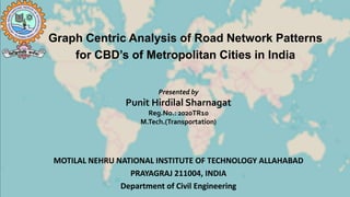Graph Centric Analysis of Road Network Patterns
for CBD’s of Metropolitan Cities in India
Presented by
Punit Hirdilal Sharnagat
Reg.No.: 2020TR10
M.Tech.(Transportation)
MOTILAL NEHRU NATIONAL INSTITUTE OF TECHNOLOGY ALLAHABAD
PRAYAGRAJ 211004, INDIA
Department of Civil Engineering
 