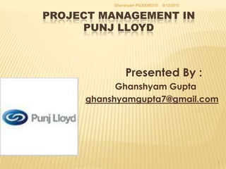 Project management in PUNJ LLOYD  Presented By :                               Ghanshyam Gupta ghanshyamgupta7@gmail.com 9/10/2010 1 Ghanshyam PG20095370 