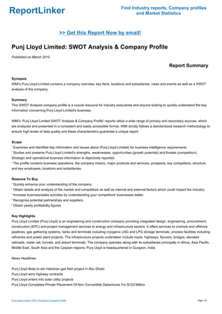 Find Industry reports, Company profiles
ReportLinker                                                                        and Market Statistics



                                            >> Get this Report Now by email!

Punj Lloyd Limited: SWOT Analysis & Company Profile
Published on March 2010

                                                                                                               Report Summary

Synopsis
WMI's Punj Lloyd Limited contains a company overview, key facts, locations and subsidiaries, news and events as well as a SWOT
analysis of the company.


Summary
This SWOT Analysis company profile is a crucial resource for industry executives and anyone looking to quickly understand the key
information concerning Punj Lloyd Limited's business.


WMI's 'Punj Lloyd Limited SWOT Analysis & Company Profile' reports utilize a wide range of primary and secondary sources, which
are analyzed and presented in a consistent and easily accessible format. WMI strictly follows a standardized research methodology to
ensure high levels of data quality and these characteristics guarantee a unique report.


Scope
' Examines and identifies key information and issues about (Punj Lloyd Limited) for business intelligence requirements
' Studies and presents Punj Lloyd Limited's strengths, weaknesses, opportunities (growth potential) and threats (competition).
Strategic and operational business information is objectively reported.
' The profile contains business operations, the company history, major products and services, prospects, key competitors, structure
and key employees, locations and subsidiaries.


Reasons To Buy
' Quickly enhance your understanding of the company.
' Obtain details and analysis of the market and competitors as well as internal and external factors which could impact the industry.
' Increase business/sales activities by understanding your competitors' businesses better.
' Recognize potential partnerships and suppliers.
' Obtain yearly profitability figures


Key Highlights
Punj Lloyd Limited (Punj Lloyd) is an engineering and construction company providing integrated design, engineering, procurement,
construction (EPC) and project management services to energy and infrastructure sectors. It offers services to onshore and offshore
pipelines, gas gathering systems, tanks and terminals including cryogenic LNG and LPG storage terminals, process facilities including
refineries and power plant projects. The infrastructure projects undertaken include roads, highways, flyovers, bridges, elevated
railroads, meter rail, tunnels, and airport terminals. The company operates along with its subsidiaries principally in Africa, Asia Pacific,
Middle East, South Asia and the Caspian regions. Punj Lloyd is headquartered in Gurgaon, India.


News Headlines


Punj Lloyd likely to win Habshan gas field project in Abu Dhabi
Punj Lloyd wins highway contracts
Punj Lloyd enters into solar utility projects
Punj Lloyd Completes Private Placement Of Non Convertible Debentures For $123 Million



Punj Lloyd Limited: SWOT Analysis & Company Profile                                                                                Page 1/4
 
