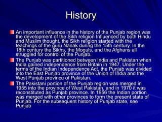 History An important influence in the history of the Punjab region was the development of the Sikh religion Influenced by both Hindu and Muslim thought, the Sikh religion started with the teachings of the guru Nanak during the 15th century. In the 18th century the Sikhs, the Moguls, and the Afghans all struggled for control of the Punjab.  The Punjab was partitioned between India and Pakistan when India gained independence from Britain in 1947. Under the terms of the Indian Independence Act, the Punjab was divided into the East Punjab province of the Union of India and the West Punjab province of Pakistan.  The Pakistani portion of the Punjab region was merged in 1955 into the province of West Pakistan, and in 1970 it was reconstituted as Punjab province. In 1956 the Indian portion was merged with other provinces to form the present state of Punjab. For the subsequent history of Punjab state, see Punjab 