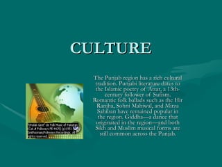 CULTURE  The Punjab region has a rich cultural tradition. Punjabi literature dates to the Islamic poetry of Attar, a 13th-century follower of Sufism. Romantic folk ballads such as the Hir Ranjha, Sohni Mahiwal, and Mirza Sahiban have remained popular in the region. Giddha—a dance that originated in the region—and both Sikh and Muslim musical forms are still common across the Punjab. 