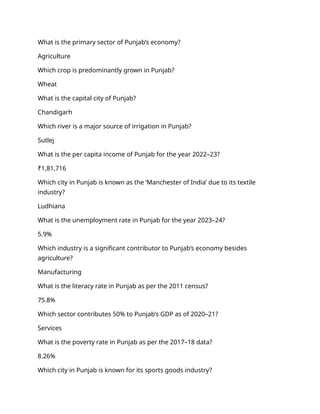 What is the primary sector of Punjab’s economy?
Agriculture
Which crop is predominantly grown in Punjab?
Wheat
What is the capital city of Punjab?
Chandigarh
Which river is a major source of irrigation in Punjab?
Sutlej
What is the per capita income of Punjab for the year 2022–23?
₹1,81,716
Which city in Punjab is known as the ‘Manchester of India’ due to its textile
industry?
Ludhiana
What is the unemployment rate in Punjab for the year 2023–24?
5.9%
Which industry is a significant contributor to Punjab’s economy besides
agriculture?
Manufacturing
What is the literacy rate in Punjab as per the 2011 census?
75.8%
Which sector contributes 50% to Punjab’s GDP as of 2020–21?
Services
What is the poverty rate in Punjab as per the 2017–18 data?
8.26%
Which city in Punjab is known for its sports goods industry?
 