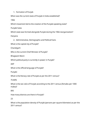 1. Formation of Punjab
When was the current state of Punjab in India established?
1966
Which movement led to the creation of the Punjabi-speaking state?
Punjabi Suba
Which state was formed alongside Punjab during the 1966 reorganization?
Haryana
2. Administrative, Demographic and Political Facts
What is the capital city of Punjab?
Chandigarh
Who is the current Chief Minister of Punjab?
Bhagwant Mann
Which political party is currently in power in Punjab?
AAP
What is the official language of Punjab?
Punjabi
What is the literacy rate of Punjab as per the 2011 census?
75.84%
What is the sex ratio of Punjab according to the 2011 census (females per 1000
males)?
895
How many districts are there in Punjab?
23
What is the population density of Punjab (persons per square kilometer) as per the
2011 census?
 