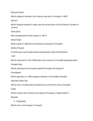 Maurya Empire
Which religion’s founder, Guru Nanak, was born in Punjab in 1469?
Sikhism
Which Mughal emperor’s reign saw the construction of the Shalimar Gardens in
Lahore?
Shah Jahan
Who established the Sikh Empire in 1801?
Ranjit Singh
Which battle in 1849 led to the British annexation of Punjab?
Battle of Gujrat
In which year was Punjab partitioned between India and Pakistan?
1947
Which movement in the 1960s led to the creation of a Punjabi-speaking state?
Punjabi Suba
Which city became the shared capital of Punjab and Haryana?
Chandigarh
Which operation in 1984 targeted militants in the Golden Temple?
Operation Blue Star
Which river is traditionally considered one of the five rivers of Punjab?
Sutlej
Which ancient text mentions the region of Punjab as ‘Sapta Sindhu’?
Rigveda
5. Geography
Which river is the longest in Punjab?
 
