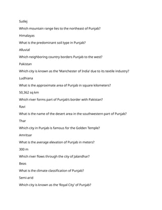 Sutlej
Which mountain range lies to the northeast of Punjab?
Himalayas
What is the predominant soil type in Punjab?
Alluvial
Which neighboring country borders Punjab to the west?
Pakistan
Which city is known as the ‘Manchester of India’ due to its textile industry?
Ludhiana
What is the approximate area of Punjab in square kilometers?
50,362 sq km
Which river forms part of Punjab’s border with Pakistan?
Ravi
What is the name of the desert area in the southwestern part of Punjab?
Thar
Which city in Punjab is famous for the Golden Temple?
Amritsar
What is the average elevation of Punjab in meters?
300 m
Which river flows through the city of Jalandhar?
Beas
What is the climate classification of Punjab?
Semi-arid
Which city is known as the ‘Royal City’ of Punjab?
 