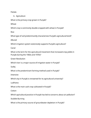 Patiala
6. Agriculture
What is the primary crop grown in Punjab?
Wheat
Which crop is commonly double-cropped with wheat in Punjab?
Rice
What type of soil predominantly characterizes Punjab’s agricultural land?
Alluvial
Which irrigation system extensively supports Punjab’s agriculture?
Canal
What is the term for the agricultural movement that increased crop yields in
Punjab during the 1960s and 1970s?
Green Revolution
Which river is a major source of irrigation water in Punjab?
Sutlej
What is the predominant farming method used in Punjab?
Intensive
Which city in Punjab is renowned for its agricultural university?
Ludhiana
What is the main cash crop cultivated in Punjab?
Cotton
Which agricultural practice in Punjab has led to concerns about air pollution?
Stubble Burning
What is the primary source of groundwater depletion in Punjab?
 