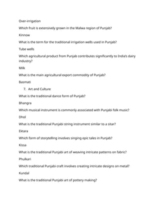 Over-irrigation
Which fruit is extensively grown in the Malwa region of Punjab?
Kinnow
What is the term for the traditional irrigation wells used in Punjab?
Tube wells
Which agricultural product from Punjab contributes significantly to India’s dairy
industry?
Milk
What is the main agricultural export commodity of Punjab?
Basmati
7. Art and Culture
What is the traditional dance form of Punjab?
Bhangra
Which musical instrument is commonly associated with Punjabi folk music?
Dhol
What is the traditional Punjabi string instrument similar to a sitar?
Ektara
Which form of storytelling involves singing epic tales in Punjab?
Kissa
What is the traditional Punjabi art of weaving intricate patterns on fabric?
Phulkari
Which traditional Punjabi craft involves creating intricate designs on metal?
Kundal
What is the traditional Punjabi art of pottery making?
 