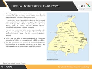 For updated information, please visit www.ibef.orgPUNJAB19
PHYSICAL INFRASTRUCTURE – RAILWAYS
 The railways play a major role in the state, connecting major
industrial units in the oil refining, cement, fertiliser, thermal power
and manufacturing sectors to suppliers and markets.
 Punjab’s railway network spans across 2,126 km and is considered
to be more than two times that of the country’s average rail density. It
falls under the jurisdiction of Northern Railways that spreads across
Punjab, Jammu & Kashmir, Haryana, Himachal Pradesh,
Uttarakhand, Uttar Pradesh, Delhi and Chandigarh.
 The main inter-state railway routes are Amritsar-Ambala-Delhi, Sri
Ganganagar-Ambala-Delhi, Ferozpur-Ludhiana-Ambala, Pathankot-
Roopnagar-Fatehgarh Sahib and Sri Ganganagar-Bhatinda-
Narwana.
 In 2015, the total length of railway network route in Punjab was
recorded to be 1,849.95 km in comparison with 1,825.08 km in 2014.
 The state government has approved the development of seven
railway projects, at an estimated cost of US$ 305.48 million. The
state is slated to get two superfast trains, Tejas and Humsafar.
Source: Punjab Bureau of Investment Promotion
Source: Maps of India
 