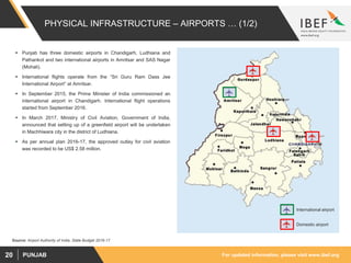 For updated information, please visit www.ibef.orgPUNJAB20
PHYSICAL INFRASTRUCTURE – AIRPORTS … (1/2)
Source: Airport Authority of India, State Budget 2016-17
 Punjab has three domestic airports in Chandigarh, Ludhiana and
Pathankot and two international airports in Amritsar and SAS Nagar
(Mohali).
 International flights operate from the “Sri Guru Ram Dass Jee
International Airport” at Amritsar.
 In September 2015, the Prime Minister of India commissioned an
international airport in Chandigarh. International flight operations
started from September 2016.
 In March 2017, Ministry of Civil Aviation, Government of India,
announced that setting up of a greenfield airport will be undertaken
in Machhiwara city in the district of Ludhiana.
 As per annual plan 2016-17, the approved outlay for civil aviation
was recorded to be US$ 2.58 million.
Domestic airport
International airport
 