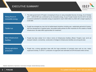 For updated information, please visit www.ibef.orgPUNJAB3
EXECUTIVE SUMMARY
Source: Department of Agriculture, Government of Punjab, Central Electricity Authority
 The state government of Punjab is increasing its focus on using renewable Sources of energy. As of October
2017, 1,205.92 MW was contributed by the renewable energy. As per Punjab Investor Summit 2015, the total
investment potential for renewable energy is expected to reach US$ 6 billion by 2022 with a target capacity of
5,400 MW.
Rising focus on
renewable energy
 Punjab has emerged as a key hub for textile-based industries including yarn, readymade garments & hosiery.
With the development of apparel parks, favourable textile policies & other incentives for the creation of textile
infrastructure, the state offers opportunities for investment.
Textile hub
 Punjab has a strong agriculture base with the huge production of principal crops such as rice, maize,
sugarcane & barley. In 2016-17, production of sugarcane was estimated at 6,978 thousand metric tonnes.
Strong agriculture
production
 Punjab has been ranked 1st in India in terms of infrastructure facilities offered. Punjab’s road, rail & air
transport network, connectivity, construction of bridges & infrastructure facilities are among the best.
Best infrastructure
facilities
 
