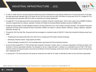 For updated information, please visit www.ibef.orgPUNJAB36
INDUSTRIAL INFRASTRUCTURE … (2/2)
 In order to create new and improved industrial infrastructure and for enhancement in the existing infrastructure of various focal points in the state,
the state government allocated US$ 27.95 million for the 12th Five Year Plan and US$ 1.66 million for annual plan 2015-16. In budget 2017-18,
the state government allocated US$ 32.44 million to Industries and minerals department.
 In budget 2017-18, the state government announced plans to develop 16 specific industrial parks. There is also a plan to set up MSME Facilitation
Councils at regional level at Ludhiana, Jalandhar, Amritsar and Patiala for providing effective facilitation services to MSME units.
 Punjab has approximately 157,000 registered industrial units that include the micro, small, medium and large industries. The industrial focal points
developed by Punjab Small Industries & Export Corporation (PSIEC) are based in Ludhiana, Mohali, Hoshiarpur, Sangrur, Bhatinda, Jalandhar,
Pathankot, Amritsar, etc.
 Through the 12th Five-Year Plan, the government has envisaged an investment outlay of US$ 437.7 million that includes the following major focus
areas.
• Protecting and promoting small scale units, which form an integral part of the state’s industrial landscape.
• Developing industrial clusters, mega projects and SEZs.
• Special packages to develop the IT and knowledge-based, agro-based and food processing industries.
 As per the state budget 2016-17, PAIC (Punjab Agro Industries Corporation Limited), which is a premiere organisation of Punjab and deals in the
promotion of various agro-based industries, has proposed to set up a mega food park in Ladowal at an estimated amount of US$ 17.96 million,
under the scheme of mega food parks announced by the Ministry of Food Processing, Government of India. The foundation stone for the park was
laid in September 2016.
 In January 2017, ITC announced that it will double its investment from US$ 104.12 million to US$ 208.24 million for the Food Park at Kapurthala.
Source: Department of Planning, Government of Punjab, Annual Plan 2016-17, Economic Survey of Punjab 2015-16, State budget 2017-18
 