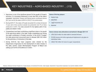 For updated information, please visit www.ibef.orgPUNJAB39
KEY INDUSTRIES – AGRO-BASED INDUSTRY… (1/3)
 Agriculture is one of the significant sectors for the growth of Punjab’s
economy. It is providing livelihoods to more than 60% of the state’s
population. Agriculture, forestry and fishing sector contributed around
29.7 per cent to the state’s GSVA in 2016-17 at current prices.
 During 2016-17, the state of Punjab accounted for a share of around
10 per cent of the country’s overall rice production and 7% of dairy
production in 2015. The state accounts for the highest yield of rice,
paddy and wheat in India.
 Cooperatives have been contributing a significant share in the growth
of the agriculture sector in the state. Sugar cooperatives are among
the major contributors in Punjab’s economy. In the 2016-17 budget,
the state government announced plans to allocate US$ 5.04 million
for the promotion of horticulture in the state.
 During 2015-16, two major programs were initiated by the
Department of Agriculture for the development of cotton industry in
the state, namely, Cotton Mechanisation Program at Malout and
setting up of Centre of Excellence on Cotton.
Source: Statistical Abstract Punjab 2014, Punjab Bureau of Investment Promotion, State Budget, Department of Agriculture Cooperation And Farmers Welfare, MOSPI
Some of the key players
 Nestle India
 MILKFED
 Jagjit Industries Ltd
 Markfed
Some scheme wise allocations earmarked in Budget 2017-18
 US$ 232.8 million for debt relief to stressed farmers.
 25,000 tractors and other agricultural implements to be given at
subsidized rates.
 US$ 27.94 million for loans to sugar cooperatives.
 