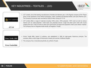 For updated information, please visit www.ibef.orgPUNJAB46
KEY INDUSTRIES – TEXTILES … (3/3)
 JCT Limited, one of the leading manufacturers of textiles and filament yarn, is the flagship company of the Thapar
group. It has operations in two distinct businesses: cotton, synthetic and blended textiles, and nylon filament yarn.
The company’s revenues were recorded at US$ 26 million during Q1 FY18.
 JCT Limited offers a range of materials including 100% cotton, 100% polyester, 100% nylon as well as various
blends such as cotton-polyester, cotton-nylon and polyester-viscose, single and plied yarns (both with counts
ranging from 6s to 100s) as well as cotton lycra and Dupont US-approved (polyester-cotton) lycra stretch material.
The company has an integrated textile facility at Phagwara, Punjab.
 Prince Textile Mills, based in Ludhiana, was established in 1990 for high-quality Pashmina products. The
company offers a wide range of hand-woven shawls and scarves of different lengths.
 The company has a manufacturing facility at Ludhiana, Punjab.
JCT Ltd
Prince Textile Mills
 