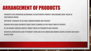 ARRANGEMENT OF PRODUCTS
PRODUCTS ARE ARRANGED ACCORDING TO CUSTOMERS PRIORITY AND BRANDS HIGH VALUE IN
CUSTOMERS MINDS.
DIFFERENT STANDIES OF ALL WELL KNOWN BRANDS ARE PRESENT
BRANDS WITH HIGH PAYMENTS HAVE THERE STANDIES IN THE FRONT ROW OF SHELVES
IN THE MIDDLE SHELVES MOSTLY FAMILY PACKS 0F PRODUCTS ARE PRESENT
BISCUITS,CHOCOLATES AND STTIONARY ITEMS ARE IN IN LOWER AND MIDDLE RACKS SO KIDS CAN EASILY
REACH THEM
 