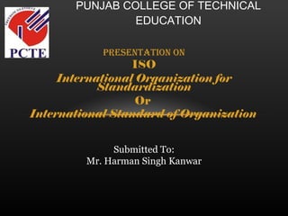 Presentation on ISO International Organization for Standardization Or  International Standard of Organization   PUNJAB COLLEGE OF TECHNICAL EDUCATION Submitted To: Mr. Harman Singh Kanwar 