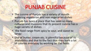 PUNJAB CUISINE
• The cuisine of Punjab has a variety of mouth
watering vegetarian and non vegetarian dishes
• Punjab has been a place that has seen so many
cultures and invasions that its present cuisine has a
huge variety of dishes
• the food range from spicy to sour, and sweet to
tangy
• Use of butter, cream etc. is plentiful because of its
availability and due to the fact that they burn a lot
of calories everyday by working on the fields
 