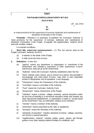 2
TEXT
THE PUNJAB CURRICULUM AUTHORITY ACT 2012
(XLIX of 2012)
[30 July, 2012]
th
An
Act
to make provisions for the supervision of curricula, textbooks and maintenance of
standards of education in the Punjab.
Preamble.– Whereas it is necessary to establish the Curriculum Authority, to
make provisions for the supervision of curricula, textbooks and maintenance of
standards of education in the Punjab, to regulate the supplementary material and to
deal with ancillary matters;
It is enacted as follows:-
1. Short title, extent and commencement.– (1) This Act may be cited as the
Punjab Curriculum Authority Act 2012.
(2)
(3)
It extends to the whole of the Punjab.
It shall come into force at once.
2. Definitions.– In this Act–
(a) “agency” means any department or organization or directorate of the
Government and includes a corporation or other autonomous or semi-
autonomous body set up by the Government;
(b)
(c)
“Authority” means the Curriculum Authority established under the Act;
“book” includes every volume, part or division of a volume and pamphlet in
any language and every sheet of music, map, chart or plan, separately
printed or lithographed and its translation in any language;
(d)
(e)
(f)
“Chairperson” means the Chairperson of the Authority;
“committee” means a committee of the Authority;
“Fund” means the Curriculum Authority Fund;
“Government” means Government of the Punjab;(g)
(h) “institution” means a school, college, university, special education centre
for any kind of disability or a non-formal education centre and includes any
other educational establishment or organization in public or private sector
as the Government may, by notification, declare as an institution;
(i)
(j)
(k)
(l)
“member” means a member of the Authority;
“prescribed” means prescribed by the rules or regulations;
“secretary” means the Secretary of the Authority;
“standards of education” includes standards of school, college, university,
non formal or special education;
(m) “supplementary material” includes guides, guess papers, get through
guides or any other reading material ancillary to a textbook; and
 