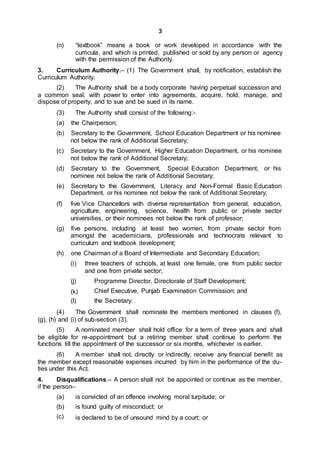 3
(n) “textbook” means a book or work developed in accordance with the
curricula, and which is printed, published or sold by any person or agency
with the permission of the Authority.
3. Curriculum Authority.– (1) The Government shall, by notification, establish the
Curriculum Authority.
(2) The Authority shall be a body corporate having perpetual succession and
a common seal, with power to enter into agreements, acquire, hold, manage, and
dispose of property, and to sue and be sued in its name.
(3) The Authority shall consist of the following:-
(a) the Chairperson;
(b) Secretary to the Government, School Education Department or his nominee
not below the rank of Additional Secretary;
(c) Secretary to the Government, Higher Education Department, or his nominee
not below the rank of Additional Secretary;
(d) Secretary to the Government, Special Education Department, or his
nominee not below the rank of Additional Secretary;
(e) Secretary to the Government, Literacy and Non-Formal Basic Education
Department, or his nominee not below the rank of Additional Secretary;
(f) five Vice Chancellors with diverse representation from general, education,
agriculture, engineering, science, health from public or private sector
universities, or their nominees not below the rank of professor;
(g) five persons, including at least two women, from private sector from
amongst the academicians, professionals and technocrats relevant to
curriculum and textbook development;
(h) one Chairman of a Board of Intermediate and Secondary Education;
(i) three teachers of schools, at least one female, one from public sector
and one from private sector;
(j) Programme Director, Directorate of Staff Development;
Chief Executive, Punjab Examination Commission; and
the Secretary.
(k)
(l)
(4) The Government shall nominate the members mentioned in clauses (f),
(g), (h) and (i) of sub-section (3).
(5) A nominated member shall hold office for a term of three years and shall
be eligible for re-appointment but a retiring member shall continue to perform the
functions till the appointment of the successor or six months, whichever is earlier.
(6) A member shall not, directly or indirectly, receive any financial benefit as
the member except reasonable expenses incurred by him in the performance of the du-
ties under this Act.
4. Disqualifications.– A person shall not be appointed or continue as the member,
if the person–
(a)
(b)
(c)
is convicted of an offence involving moral turpitude; or
is found guilty of misconduct; or
is declared to be of unsound mind by a court; or
 