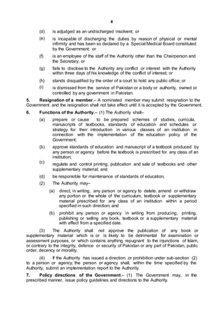 4
(d)
(e)
is adjudged as an undischarged insolvent; or
is incapable of discharging the duties by reason of physical or mental
infirmity and has been so declared by a Special Medical Board constituted
by the Government; or
(f) is an employee of the staff of the Authority other than the Chairperson and
the Secretary; or
(g) fails to disclose to the Authority any conflict or interest with the Authority
within three days of his knowledge of the conflict of interest; or
(h)
(i)
stands disqualified by the order of a court to hold any public office; or
is dismissed from the service of Pakistan or a body or authority, owned or
controlled by any government in Pakistan.
5. Resignation of a member.– A nominated member may submit resignation to the
Government and the resignation shall not take effect until it is accepted by the Government.
6. Functions of the Authority.– (1) The Authority shall–
(a) prepare or cause to be prepared schemes of studies, curricula,
manuscripts of textbooks, standards of education and schedules or
strategy for their introduction in various classes of an institution in
connection with the implementation of the education policy of the
Government;
(b)
(c)
approve standards of education and manuscript of a textbook produced by
any person or agency before the textbook is prescribed for any class of an
institution;
regulate and control printing, publication and sale of textbooks and other
supplementary material; and
(d)
(2)
be responsible for maintenance of standards of education.
The Authority may–
(a) direct, in writing, any person or agency to delete, amend or withdraw
any portion or the whole of the curriculum, textbook or supplementary
material prescribed for any class of an institution within a period
specified in such direction; and
(b) prohibit any person or agency in writing from producing, printing,
publishing or selling any book, textbook or a supplementary material
with effect from a specified date.
(3) The Authority shall not approve the publication of any book or
supplementary material which is or is likely to be detrimental for examination or
assessment purposes, or which contains anything repugnant to the injunctions of Islam,
or contrary to the integrity, defence or security of Pakistan or any part of Pakistan, public
order, decency or morality.
(4) If the Authority has issued a direction or prohibition under sub-section (2)
to a person or agency, the person or agency shall, within the time specified by the
Authority, submit an implementation report to the Authority.
7. Policy directions of the Government.– (1) The Government may, in the
prescribed manner, issue policy guidelines and directions to the Authority.
 