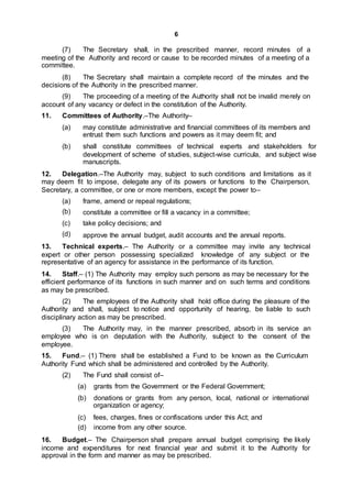 6
(7) The Secretary shall, in the prescribed manner, record minutes of a
meeting of the Authority and record or cause to be recorded minutes of a meeting of a
committee.
(8) The Secretary shall maintain a complete record of the minutes and the
decisions of the Authority in the prescribed manner.
(9) The proceeding of a meeting of the Authority shall not be invalid merely on
account of any vacancy or defect in the constitution of the Authority.
11. Committees of Authority.–The Authority–
(a) may constitute administrative and financial committees of its members and
entrust them such functions and powers as it may deem fit; and
(b) shall constitute committees of technical experts and stakeholders for
development of scheme of studies, subject-wise curricula, and subject wise
manuscripts.
12. Delegation.–The Authority may, subject to such conditions and limitations as it
may deem fit to impose, delegate any of its powers or functions to the Chairperson,
Secretary, a committee, or one or more members, except the power to–
(a)
(b)
(c)
(d)
frame, amend or repeal regulations;
constitute a committee or fill a vacancy in a committee;
take policy decisions; and
approve the annual budget, audit accounts and the annual reports.
13. Technical experts.– The Authority or a committee may invite any technical
expert or other person possessing specialized knowledge of any subject or the
representative of an agency for assistance in the performance of its function.
14. Staff.– (1) The Authority may employ such persons as may be necessary for the
efficient performance of its functions in such manner and on such terms and conditions
as may be prescribed.
(2) The employees of the Authority shall hold office during the pleasure of the
Authority and shall, subject to notice and opportunity of hearing, be liable to such
disciplinary action as may be prescribed.
(3) The Authority may, in the manner prescribed, absorb in its service an
employee who is on deputation with the Authority, subject to the consent of the
employee.
15. Fund.– (1) There shall be established a Fund to be known as the Curriculum
Authority Fund which shall be administered and controlled by the Authority.
(2) The Fund shall consist of–
(a) grants from the Government or the Federal Government;
(b) donations or grants from any person, local, national or international
organization or agency;
(c) fees, charges, fines or confiscations under this Act; and
(d) income from any other source.
16. Budget.– The Chairperson shall prepare annual budget comprising the likely
income and expenditures for next financial year and submit it to the Authority for
approval in the form and manner as may be prescribed.
 