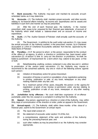 7
17. Bank accounts.– The Authority may open and maintain its accounts at such
scheduled banks as it may determine.
18. Accounts.– (1) The Authority shall maintain proper accounts and other records
relating to its financial affairs including its income and expenditures and its assets and
liabilities in such form and manner as may be prescribed.
(2) After the end of each financial year, the Authority, in the manner
prescribed, shall cause to be prepared for that financial year statements of account of
the Authority which shall include a balance-sheet and an account of income and
expenditure.
19. Audit.– (1) The Auditor General of Pakistan shall annually audit the accounts of
the Authority.
(2) The Government, in addition to the audit under sub-section (1), may cause
the annual accounts of the Authority audited, in the prescribed manner, by a Chartered
Accountant or a firm of Chartered Accountants selected from the list, approved by the
State Bank of Pakistan.
20. Penalties.– (1) If the person to whom or the person responsible for the conduct
of the affairs of an agency to which, a direction or prohibition has been issued under
sub-section (2) of section 6, fails to carry out the direction or prohibition, he shall be
liable to punishment of imprisonment for a term which may extend to two years or fine
or both.
(2) Notwithstanding anything contrary contained in any other law and in addition
to prosecution of the person under sub-section (1), the Authority may impose or
recommend to the concerned authority any one or more of the following actions against
such person:-
(a)
(b)
initiation of disciplinary action for gross misconduct;
revocation of license or permit or cancellation of any registration pertaining
to printing, publication or sale of any book, newspaper or any other
reading material under any law; and
(c) for a maximum period of five years, disqualify the person or the agency for
registration or grant of any license or permission under any law relating to
printing, publication or sale of any book, newspaper or any other reading
material.
21. Jurisdiction to try offences.– No court shall take cognizance of an offence
punishable under this Act, except on a complaint in writing from the Authority.
22. Appeal.– Any person, aggrieved by a direction or order of the Authority, may, within
thirty days of communication of the direction or order, prefer an appeal to the Government.
23. Annual report.– (1) The Authority shall, within three months of the close of a
financial year, submit to the Government an annual report.
(2)
(a)
(b)
The repot shall consist of–
the statement of accounts under section 14 of this Act;
a comprehensive statement of the work and activities of the Authority
during the preceding financial year; and
(c) such other matters as may be prescribed or as the Authority may consider
appropriate.
 