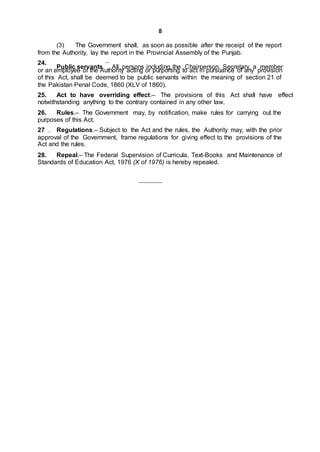 8
(3) The Government shall, as soon as possible after the receipt of the report
from the Authority, lay the report in the Provincial Assembly of the Punjab.
24. __
Public servants. All persons including the Chairperson, Secretary, a member
or an employee of the Authority acting or purporting to act in pursuance of any provision
of this Act, shall be deemed to be public servants within the meaning of section 21 of
the Pakistan Penal Code, 1860 (XLV of 1860).
25. Act to have overriding effect.– The provisions of this Act shall have effect
notwithstanding anything to the contrary contained in any other law.
26. Rules.– The Government may, by notification, make rules for carrying out the
purposes of this Act.
27 . Regulations.– Subject to the Act and the rules, the Authority may, with the prior
approval of the Government, frame regulations for giving effect to the provisions of the
Act and the rules.
28. Repeal.– The Federal Supervision of Curricula, Text-Books and Maintenance of
Standards of Education Act, 1976 (X of 1976) is hereby repealed.
 