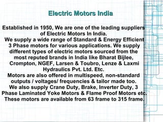 Established in 1950, We are one of the leading suppliers  of Electric Motors In India.  We supply a wide range of Standard & Energy Efficient 3 Phase motors for various applications. We supply  different types of electric motors sourced from the  most reputed brands in India like Bharat Bijlee,  Crompton, NGEF, Larsen & Toubro, Lenze & Laxmi Hydraulics Pvt. Ltd. Etc.  Motors are also offered in multispeed, non-standard  outputs / voltages/ frequencies & tailor made too.  We also supply Crane Duty, Brake, Inverter Duty, 3  Phase Laminated Yoke Motors & Flame Proof Motors etc. These motors are available from 63 frame to 315 frame. Electric Motors India 