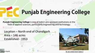 Punjab Engineering College is one of India's pre-eminent institutions in the
field of applied sciences, particularly engineering and technology.
Location – North end of Chandigarh
Area – 146 acres
Established - 1953
As we enter from Gate 2Aditya Harsh
 