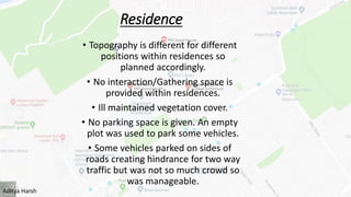 Residence
• Topography is different for different
positions within residences so
planned accordingly.
• No interaction/Gathering space is
provided within residences.
• Ill maintained vegetation cover.
• No parking space is given. An empty
plot was used to park some vehicles.
• Some vehicles parked on sides of
roads creating hindrance for two way
traffic but was not so much crowd so
was manageable.
Aditya Harsh
 