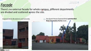 Facade
There’s no external facade for whole campus, different departments
are divided and scattered across the site.
Exposed Brick (Brutalism) and Concrete. For Guest House Exposed Brick painted Red.
Basic Geometric Forms Used
Aditya Harsh
 