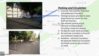 Parking and Circulation
1. Concrete Tiles Used for Pavement
and pedestrian Circulation.
2. Parking has been provided in every
department but meant for only
Staff and Teachers.
3. Two wheeler parking at just
entrance to Pedestrianize
Circulation inside the campus.
4. No Specific Cycle tracks provided.
5. No vehicular circulation in front of
any institution except CCA.
6. Residents - vehicular Circulation,
No Separate Pedestrian Circulation
but Roads used too less so there's
no need.
Aditya Harsh
 