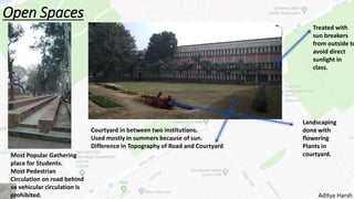 Open Spaces
Most Popular Gathering
place for Students.
Most Pedestrian
Circulation on road behind
so vehicular circulation is
prohibited.
Courtyard in between two institutions.
Used mostly in summers because of sun.
Difference in Topography of Road and Courtyard
Treated with
sun breakers
from outside to
avoid direct
sunlight in
class.
Landscaping
done with
flowering
Plants in
courtyard.
Aditya Harsh
 