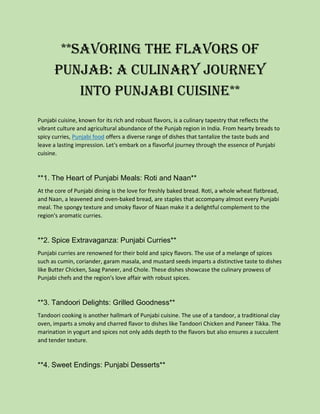 **Savoring the Flavors of
Punjab: A Culinary Journey
into Punjabi Cuisine**
Punjabi cuisine, known for its rich and robust flavors, is a culinary tapestry that reflects the
vibrant culture and agricultural abundance of the Punjab region in India. From hearty breads to
spicy curries, Punjabi food offers a diverse range of dishes that tantalize the taste buds and
leave a lasting impression. Let's embark on a flavorful journey through the essence of Punjabi
cuisine.
**1. The Heart of Punjabi Meals: Roti and Naan**
At the core of Punjabi dining is the love for freshly baked bread. Roti, a whole wheat flatbread,
and Naan, a leavened and oven-baked bread, are staples that accompany almost every Punjabi
meal. The spongy texture and smoky flavor of Naan make it a delightful complement to the
region's aromatic curries.
**2. Spice Extravaganza: Punjabi Curries**
Punjabi curries are renowned for their bold and spicy flavors. The use of a melange of spices
such as cumin, coriander, garam masala, and mustard seeds imparts a distinctive taste to dishes
like Butter Chicken, Saag Paneer, and Chole. These dishes showcase the culinary prowess of
Punjabi chefs and the region's love affair with robust spices.
**3. Tandoori Delights: Grilled Goodness**
Tandoori cooking is another hallmark of Punjabi cuisine. The use of a tandoor, a traditional clay
oven, imparts a smoky and charred flavor to dishes like Tandoori Chicken and Paneer Tikka. The
marination in yogurt and spices not only adds depth to the flavors but also ensures a succulent
and tender texture.
**4. Sweet Endings: Punjabi Desserts**
 